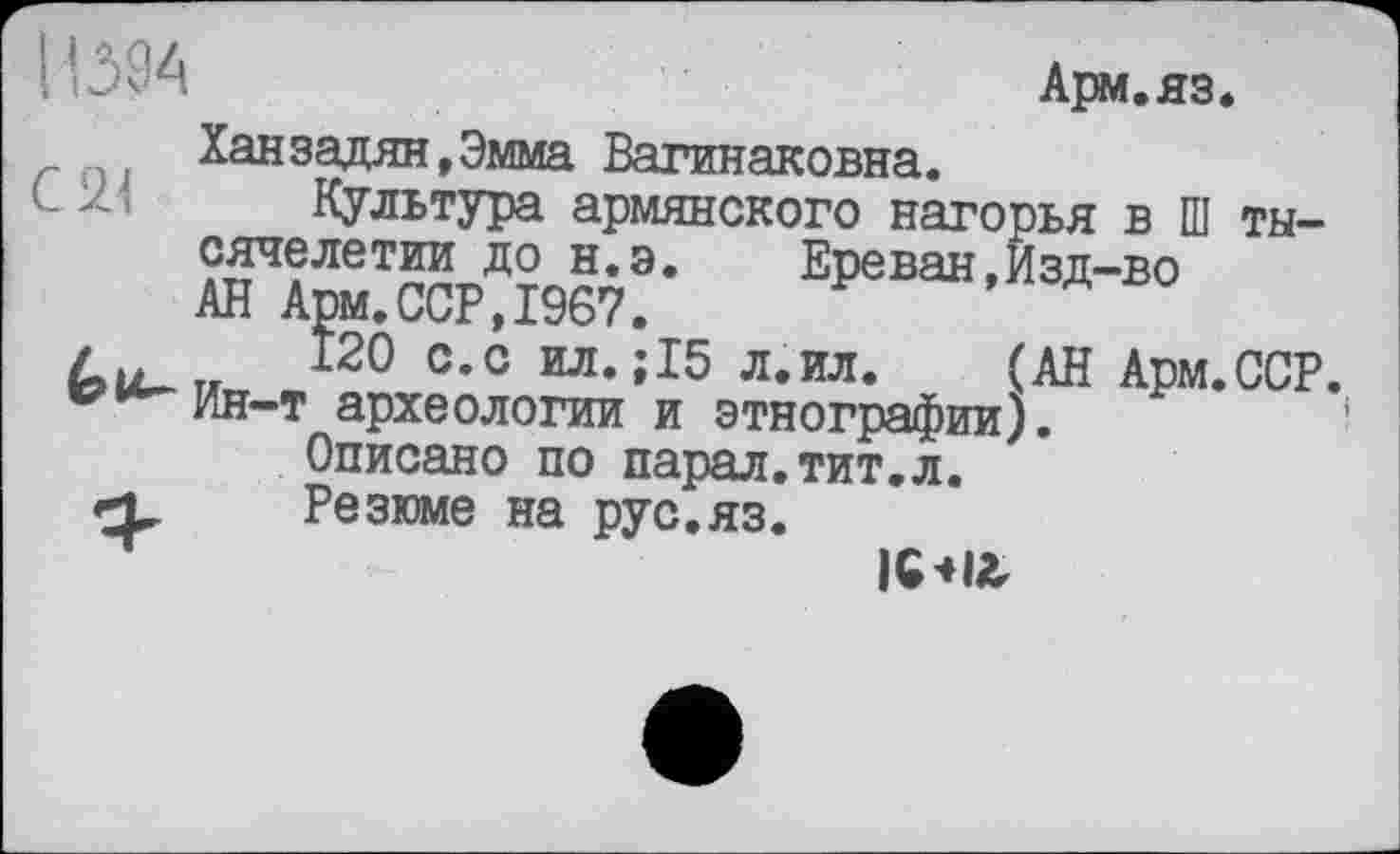 ﻿Іі 394	Арм.яз.
Ханзадян.Эмма Вагинаковна.
Культура армянского нагорья в Ш тысячелетии до н.э. Ереван,Изд-во АН Арм.ССР,1967.
Си „	*20 с-с ил.;15 л.ил. (АН Арм.ССР.
w**^hh-t археологии и этнографии).
Описано по парал.тит.л.
Резюме на рус.яз.
